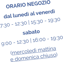 ORARIO NEGOZIO dal luned al venerd 7:30 - 12:30 | 15:30 - 19:30 sabato 9:00 - 12:30 | 16:00 - 19:30 (mercoled mattina  e domenica chiuso)