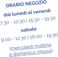 ORARIO NEGOZIO dal luned al venerd 7:30 - 12:30 | 15:30 - 19:30 sabato 9:00 - 12:30 | 16:00 - 19:30 (mercoled mattina  e domenica chiuso)